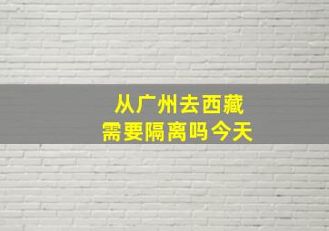 从广州去西藏需要隔离吗今天