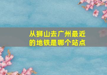 从狮山去广州最近的地铁是哪个站点