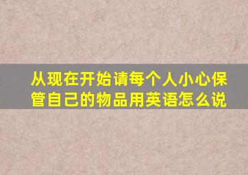 从现在开始请每个人小心保管自己的物品用英语怎么说