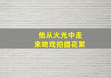 他从火光中走来吻戏拍摄花絮