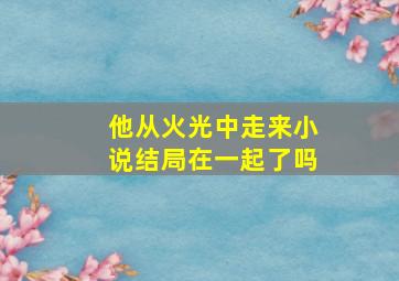 他从火光中走来小说结局在一起了吗