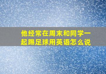 他经常在周末和同学一起踢足球用英语怎么说