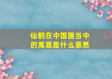 仙鹤在中国画当中的寓意是什么意思