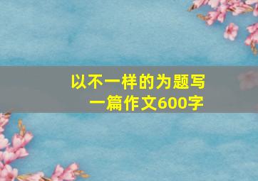 以不一样的为题写一篇作文600字