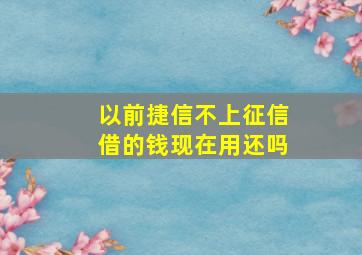 以前捷信不上征信借的钱现在用还吗