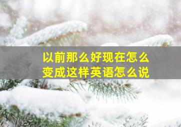 以前那么好现在怎么变成这样英语怎么说