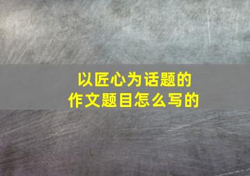 以匠心为话题的作文题目怎么写的