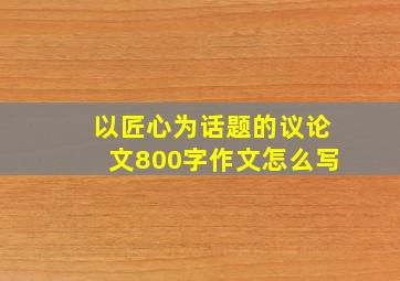 以匠心为话题的议论文800字作文怎么写