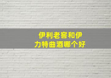 伊利老窖和伊力特曲酒哪个好