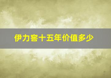 伊力窖十五年价值多少