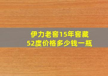 伊力老窖15年窖藏52度价格多少钱一瓶