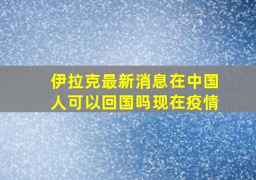 伊拉克最新消息在中国人可以回国吗现在疫情