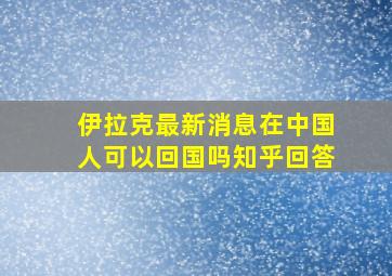 伊拉克最新消息在中国人可以回国吗知乎回答