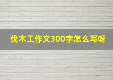 伐木工作文300字怎么写呀