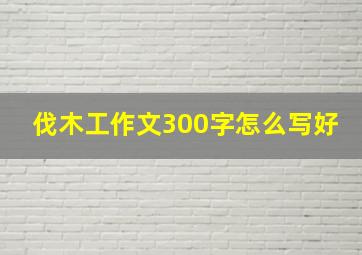 伐木工作文300字怎么写好