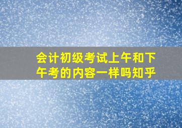 会计初级考试上午和下午考的内容一样吗知乎