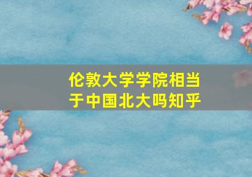 伦敦大学学院相当于中国北大吗知乎