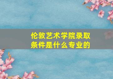 伦敦艺术学院录取条件是什么专业的