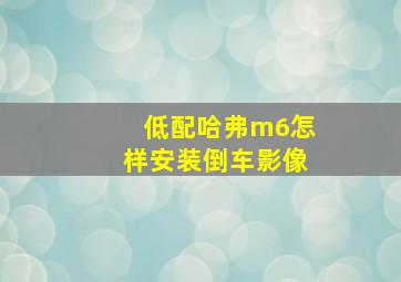 低配哈弗m6怎样安装倒车影像