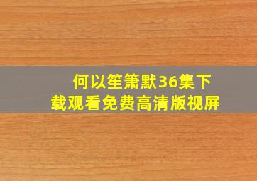 何以笙箫默36集下载观看免费高清版视屏