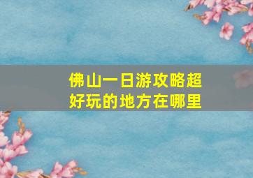 佛山一日游攻略超好玩的地方在哪里