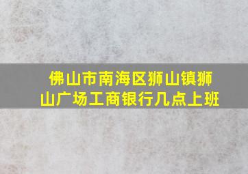 佛山市南海区狮山镇狮山广场工商银行几点上班