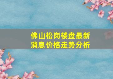 佛山松岗楼盘最新消息价格走势分析