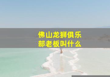 佛山龙狮俱乐部老板叫什么