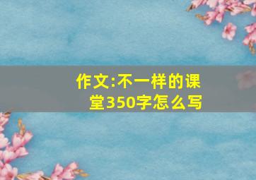 作文:不一样的课堂350字怎么写