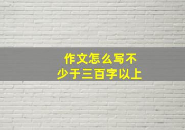 作文怎么写不少于三百字以上