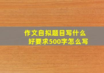 作文自拟题目写什么好要求500字怎么写