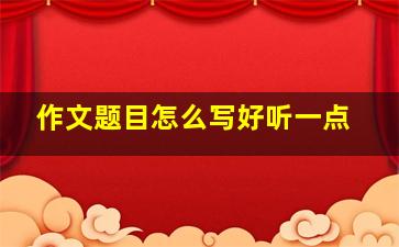 作文题目怎么写好听一点