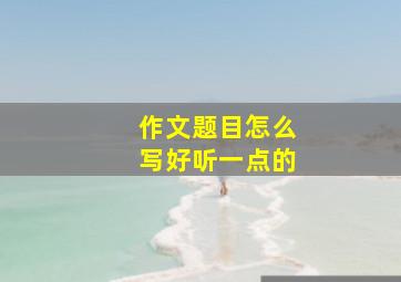 作文题目怎么写好听一点的