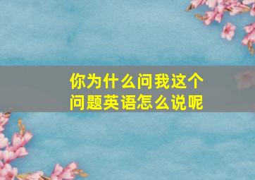 你为什么问我这个问题英语怎么说呢