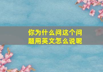 你为什么问这个问题用英文怎么说呢