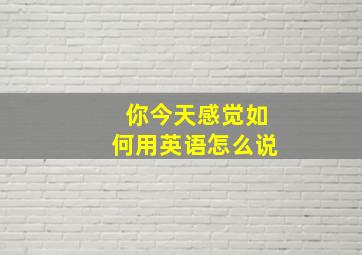 你今天感觉如何用英语怎么说