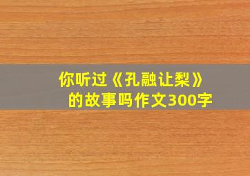 你听过《孔融让梨》的故事吗作文300字