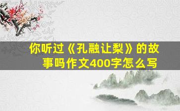 你听过《孔融让梨》的故事吗作文400字怎么写