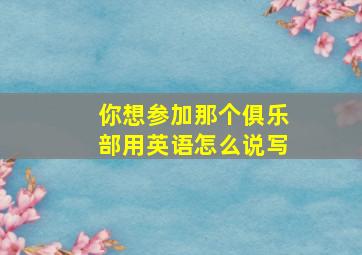 你想参加那个俱乐部用英语怎么说写