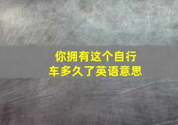 你拥有这个自行车多久了英语意思