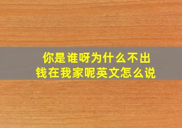 你是谁呀为什么不出钱在我家呢英文怎么说