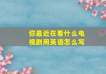 你最近在看什么电视剧用英语怎么写