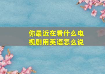 你最近在看什么电视剧用英语怎么说