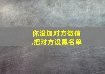 你没加对方微信,把对方设黑名单