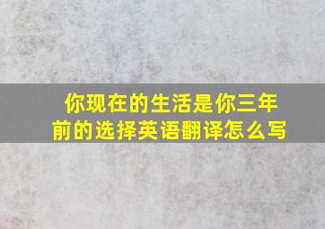 你现在的生活是你三年前的选择英语翻译怎么写