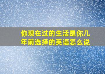 你现在过的生活是你几年前选择的英语怎么说