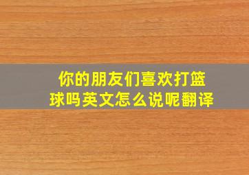 你的朋友们喜欢打篮球吗英文怎么说呢翻译