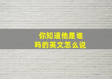 你知道他是谁吗的英文怎么说