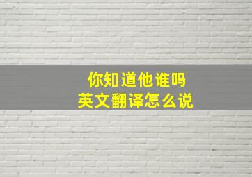 你知道他谁吗英文翻译怎么说