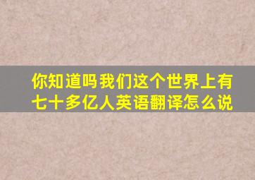 你知道吗我们这个世界上有七十多亿人英语翻译怎么说